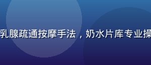 专业催乳师演示乳腺疏通按摩手法，奶水片库专业操作演示视频内容